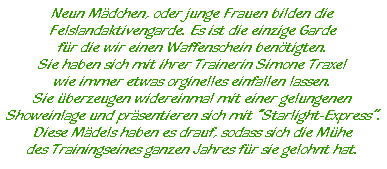 Neun Mädchen, oder junge Frauen bilden die  Felslandaktivengarde. Es ist die einzige Garde  für die wir einen Waffenschein benötigten.  Sie haben sich mit ihrer Trainerin Simone Traxel  wie immer etwas orginelles einfallen lassen.  Sie überzeugen widereinmal mit einer gelungenen  Showeinlage und präsentieren sich mit ?Starlight-Express?.  Diese Mädels haben es drauf, sodass sich die Mühe  des Trainingseines ganzen Jahres für sie gelohnt hat.