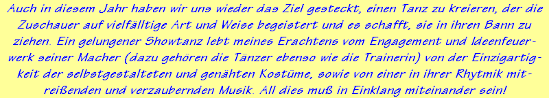 Auch in diesem Jahr haben wir uns wieder das Ziel gesteckt, einen Tanz zu kreieren, der die
Zuschauer auf vielflltige Art und Weise begeistert und es schafft, sie in ihren Bann zu
ziehen. Ein gelungener Showtanz lebt meines Erachtens vom Engagement und Ideenfeuer-
werk seiner Macher (dazu gehren die Tnzer ebenso wie die Trainerin) von der Einzigartig-
keit der selbstgestalteten und genhten Kostme, sowie von einer in ihrer Rhytmik mit-
reienden und verzaubernden Musik. All dies mu in Einklang miteinander sein!