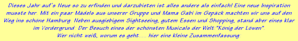 Dieses Jahr auf`s Neue so zu erfinden und darzubieten ist alles andere als einfach! Eine neue Inspiration
musste her. Mit ein paar Mdels aus unserer Gruppe und Mama Gabi im Gepck machten wir uns auf den
Weg ins schne Hamburg. Neben ausgiebigem Sightseeing, gutem Essen und Shopping, stand aber eines klar
im Vordergrund: Der Besuch eines der schnsten Musicals der Welt:"Knig der Lwen".
Wer nicht wei, worum es geht..... hier eine kleine Zusammenfassung: