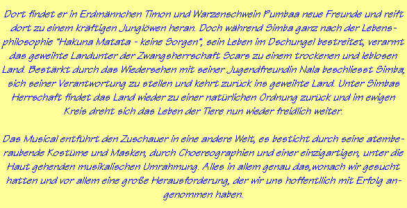 Dort findet er in Erdmnnchen Timon und Warzenschwein Pumbaa neue Freunde und reift
dort zu einem krftigen Junglwen heran. Doch whrend Simba ganz nach der Lebens-
philosophie "Hakuna Matata - keine Sorgen", sein Leben im Dschungel bestreitet, verarmt
das geweihte Landunter der Zwangsherrschaft Scars zu einem trockenen und leblosen
Land. Bestrkt durch das Wiedersehen mit seiner Jugendfreundin Nala beschliesst Simba,
sich seiner Verantwortung zu stellen und kehrt zurck ins geweihte Land. Unter Simbas
Herrschaft findet das Land wieder zu einer natrlichen Ordnung zurck und im ewigen
Kreis dreht sich das Leben der Tiere nun wieder freidlich weiter.

Das Musical entfhrt den Zuschauer in eine andere Welt, es besticht durch seine atembe-
raubende Kostme und Masken, durch Choereographien und einer einzigartigen, unter die
Haut gehenden musikalischen Umrahmung. Alles in allem genau das,wonach wir gesucht
hatten und vor allem eine groe Herausforderung, der wir uns hoffentllich mit Erfolg an-
genommen haben.