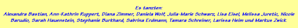 Es tanzten:
Alexandra Bastian, Ann-Kathrin Ruppert, Diana Zimmer, Daniela Wolf, Julia-Marie Schwarz, Lisa Eisel, Melissa Juretic, Nicole
Barudio, Sarah Hauenstein, Stephanie Burkhard, Sabrina Erdmann, Tamara Schreiner, Larissa Heim und Markus Zwick.